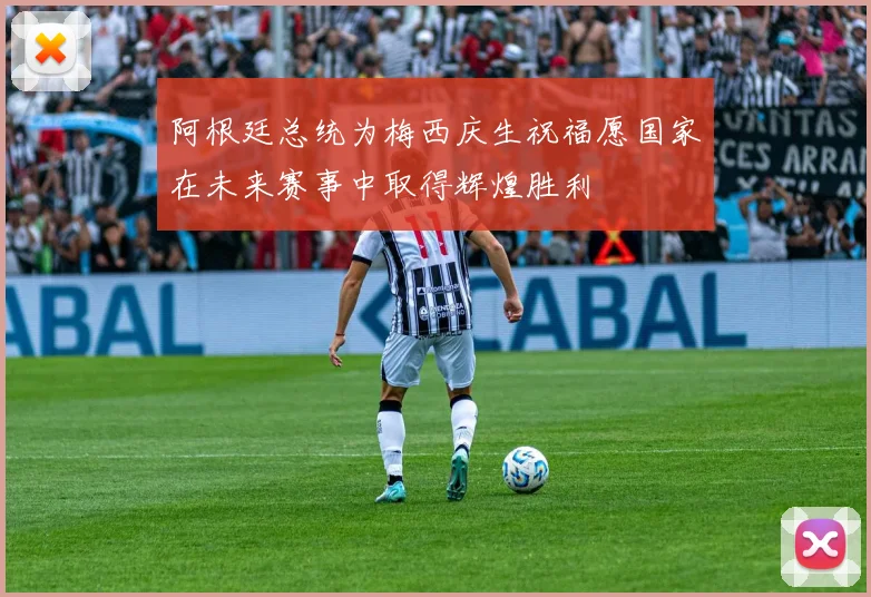 阿根廷总统为梅西庆生祝福愿国家在未来赛事中取得辉煌胜利