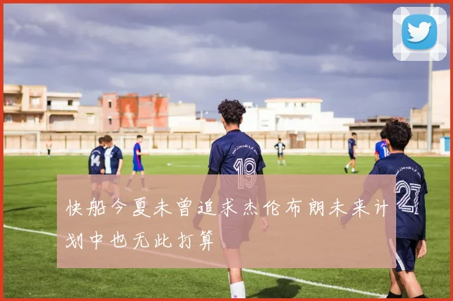快船今夏未曾追求杰伦布朗未来计划中也无此打算