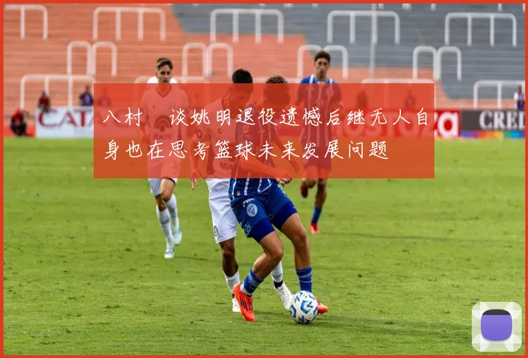 八村塁谈姚明退役遗憾后继无人自身也在思考篮球未来发展问题
