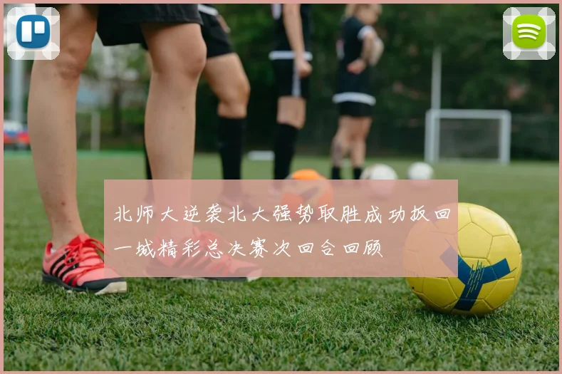 北师大逆袭北大强势取胜成功扳回一城精彩总决赛次回合回顾