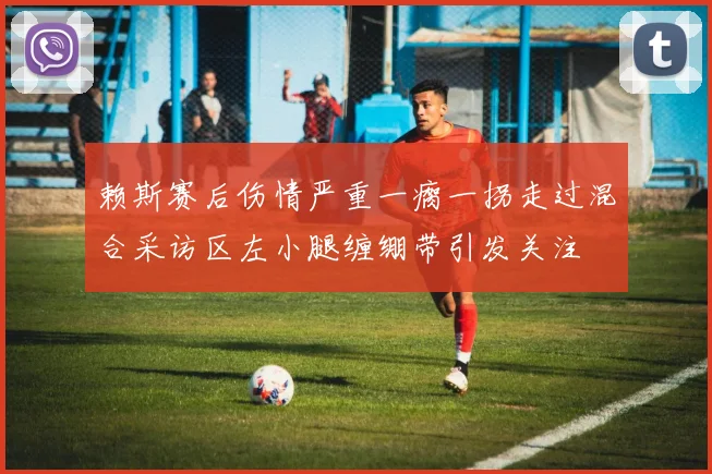 赖斯赛后伤情严重一瘸一拐走过混合采访区左小腿缠绷带引发关注