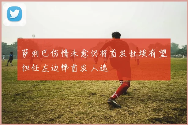 萨利巴伤情未愈仍将首发杜埃有望担任左边锋首发人选