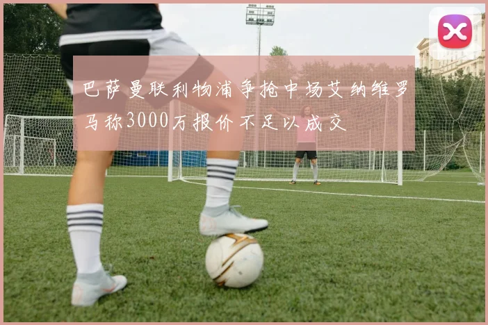 巴萨曼联利物浦争抢中场艾纳维罗马称3000万报价不足以成交