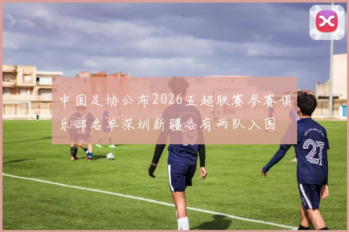 中国足协公布2026五超联赛参赛俱乐部名单深圳新疆各有两队入围