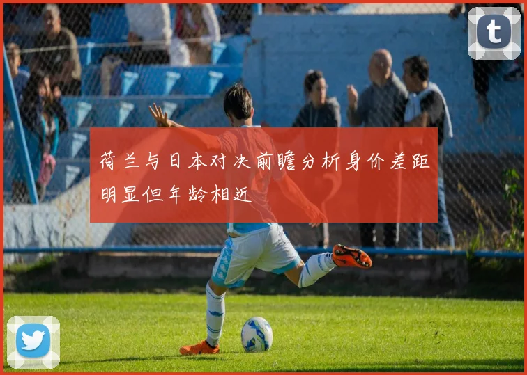 荷兰与日本对决前瞻分析身价差距明显但年龄相近