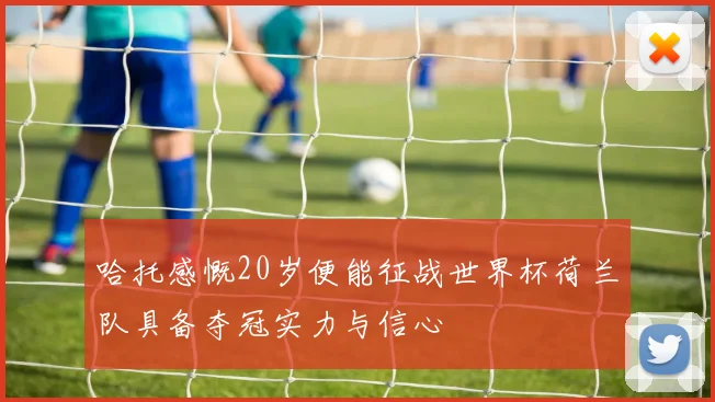 哈托感慨20岁便能征战世界杯荷兰队具备夺冠实力与信心