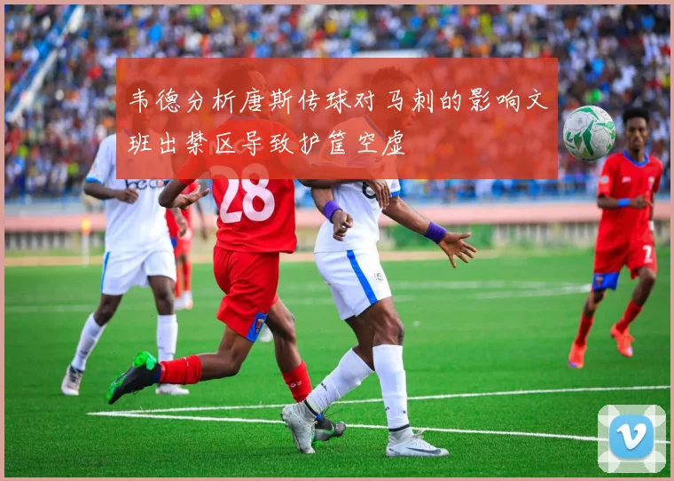 韦德分析唐斯传球对马刺的影响文班出禁区导致护筐空虚