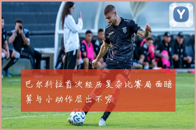 巴尔科拉首次经历复杂比赛局面暗算与小动作层出不穷