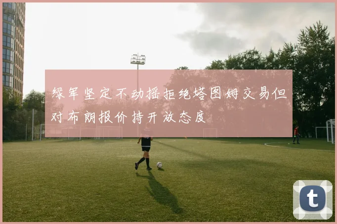 绿军坚定不动摇拒绝塔图姆交易但对布朗报价持开放态度