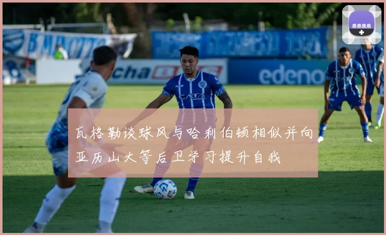 瓦格勒谈球风与哈利伯顿相似并向亚历山大等后卫学习提升自我