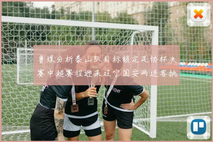鲁媒分析泰山队目标锁定足协杯决赛中超赛程迎来辽宁国安两连客挑战