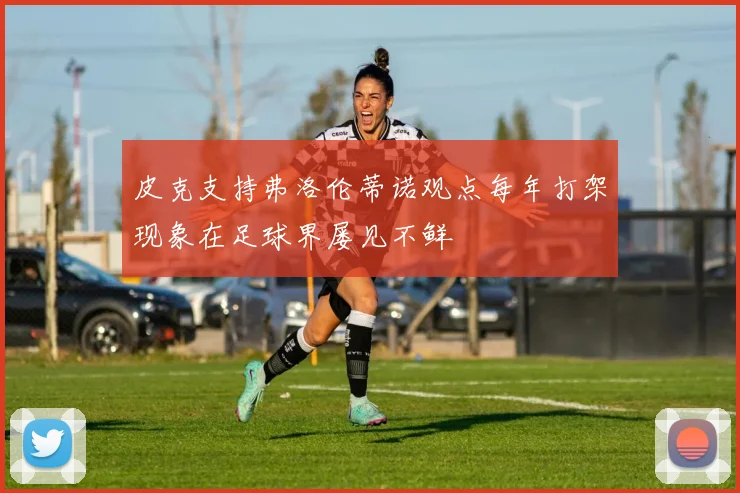 皮克支持弗洛伦蒂诺观点每年打架现象在足球界屡见不鲜