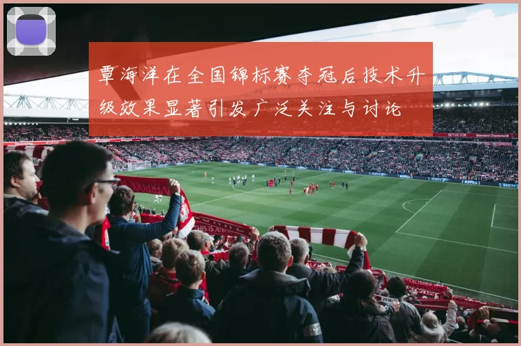 覃海洋在全国锦标赛夺冠后技术升级效果显著引发广泛关注与讨论